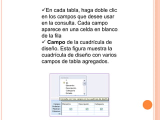 En cada tabla, haga doble clic
en los campos que desee usar
en la consulta. Cada campo
aparece en una celda en blanco
de la fila
 Campo de la cuadrícula de
diseño. Esta figura muestra la
cuadrícula de diseño con varios
campos de tabla agregados.
 