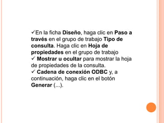 En la ficha Diseño, haga clic en Paso a
través en el grupo de trabajo Tipo de
consulta. Haga clic en Hoja de
propiedades en el grupo de trabajo
 Mostrar u ocultar para mostrar la hoja
de propiedades de la consulta.
 Cadena de conexión ODBC y, a
continuación, haga clic en el botón
Generar (...).
 