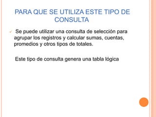 PARA QUE SE UTILIZA ESTE TIPO DE
              CONSULTA
   Se puede utilizar una consulta de selección para
    agrupar los registros y calcular sumas, cuentas,
    promedios y otros tipos de totales.

    Este tipo de consulta genera una tabla lógica
 