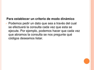 Para establecer un criterio de modo dinámico
 Podemos pedir un dato que sea a través del cual
  se efectuará la consulta cada vez que esta se
  ejecute. Por ejemplo, podemos hacer que cada vez
  que abramos la consulta se nos pregunte qué
  códigos deseamos listar.
 
