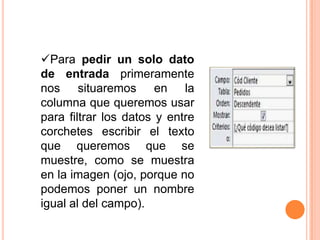 Para pedir un solo dato
de entrada primeramente
nos situaremos en la
columna que queremos usar
para filtrar los datos y entre
corchetes escribir el texto
que queremos que se
muestre, como se muestra
en la imagen (ojo, porque no
podemos poner un nombre
igual al del campo).
 