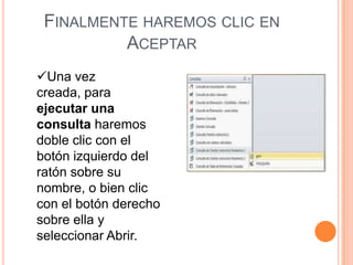 FINALMENTE HAREMOS CLIC EN
          ACEPTAR
Una vez
creada, para
ejecutar una
consulta haremos
doble clic con el
botón izquierdo del
ratón sobre su
nombre, o bien clic
con el botón derecho
sobre ella y
seleccionar Abrir.
 