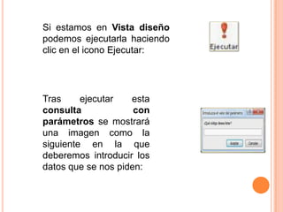 Si estamos en Vista diseño
podemos ejecutarla haciendo
clic en el icono Ejecutar:




Tras     ejecutar   esta
consulta             con
parámetros se mostrará
una imagen como la
siguiente en la que
deberemos introducir los
datos que se nos piden:
 