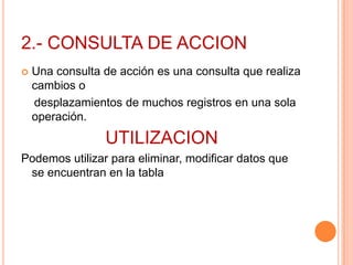 2.- CONSULTA DE ACCION
   Una consulta de acción es una consulta que realiza
    cambios o
    desplazamientos de muchos registros en una sola
    operación.
                 UTILIZACION
Podemos utilizar para eliminar, modificar datos que
 se encuentran en la tabla
 