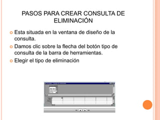 PASOS PARA CREAR CONSULTA DE
              ELIMINACIÓN
 Esta situada en la ventana de diseño de la
  consulta.
 Damos clic sobre la flecha del botón tipo de
  consulta de la barra de herramientas.
 Elegir el tipo de eliminación
 