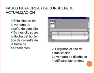 PASOS PARA CREAR LA CONSULTA DE
ACTUALIZACION

  Esta situado en
  la ventana de
  diseño de consulto
  Damos clic sobre
  la flecha del botón
  tipo de consulta de
  la barra de
  herramientas           Elegimos el tipo de
                        actualización
                        La ventana de diseño se
                        modificara ligeramente
 