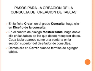 PASOS PARA LA CREACION DE LA
     CONSULTA DE CREACION DE TABLAS


   En la ficha Crear, en el grupo Consulta, haga clic
    en Diseño de la consulta.
   En el cuadro de diálogo Mostrar tabla, haga doble
    clic en las tablas de las que desee recuperar datos.
    Cada tabla aparece como una ventana en la
    sección superior del diseñador de consultas.
   Damos clic en Cerrar cuando termine de agregar
    tablas.
 
