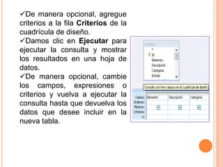 De manera opcional, agregue
criterios a la fila Criterios de la
cuadrícula de diseño.
Damos clic en Ejecutar para
ejecutar la consulta y mostrar
los resultados en una hoja de
datos.
De manera opcional, cambie
los campos, expresiones o
criterios y vuelva a ejecutar la
consulta hasta que devuelva los
datos que desee incluir en la
nueva tabla.
 