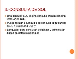 3.-CONSULTA DE SQL
 Una consulta SQL es una consulta creada con una
  instrucción SQL.
 Puede utilizar el Lenguaje de consulta estructurado
  (SQL o Structured Query
 Language) para consultar, actualizar y administrar
  bases de datos relacionales
 