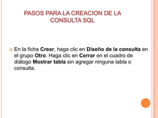 PASOS PARA LA CREACION DE LA
               CONSULTA SQL



   En la ficha Crear, haga clic en Diseño de la consulta en
    el grupo Otro. Haga clic en Cerrar en el cuadro de
    diálogo Mostrar tabla sin agregar ninguna tabla o
    consulta.
 