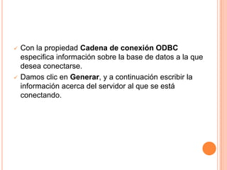    Con la propiedad Cadena de conexión ODBC
    especifica información sobre la base de datos a la que
    desea conectarse.
   Damos clic en Generar, y a continuación escribir la
    información acerca del servidor al que se está
    conectando.
 