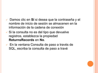     Damos clic en Sí si desea que la contraseña y el
    nombre de inicio de sesión se almacenen en la
    información de la cadena de conexión
   Si la consulta no es del tipo que devuelve
    registros, establezca la propiedad
    ReturnsRecords en No.
    En la ventana Consulta de paso a través de
    SQL, escriba la consulta de paso a travé
 