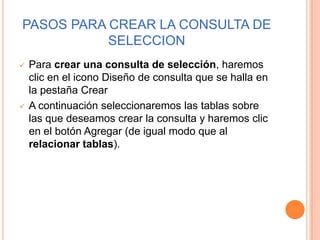 PASOS PARA CREAR LA CONSULTA DE
           SELECCION
   Para crear una consulta de selección, haremos
    clic en el icono Diseño de consulta que se halla en
    la pestaña Crear
   A continuación seleccionaremos las tablas sobre
    las que deseamos crear la consulta y haremos clic
    en el botón Agregar (de igual modo que al
    relacionar tablas).
 