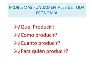 PROBLEMAS FUNDAMENTALES DE TODA
           ECONOMÍA


 ¿Que Producir?
 ¿Como producir?
 ¿Cuanto producir?
 ¿Para quién producir?
 