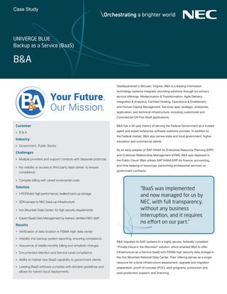 Case Study
Headquartered in McLean, Virginia, B&A is a leading information
technology systems integrator providing solutions through six primary
service offerings: Modernization & Transformation, Agile Delivery,
Integration & Analytics, Certified Hosting, Operations & Enablement,
and Human Capital Management. Services span strategic, enterprise,
application, and technical infrastructure, including customized and
Commercial-Off-The-Shelf applications.
B&A has a 30-year history of serving the Federal Government as a trusted
agent and expert enterprise software solutions provider. In addition to
the Federal market, B&A also serves state and local government, higher
education and commercial clients.
As an early adopter of SAP HANA for Enterprise Resource Planning (ERP)
and Customer Relationship Management (CRM), B&A was deployed in
the Public Cloud. B&A utilizes SAP HANA ERP for finance, accounting,
and time keeping of resources, performing professional services on
government contracts.
B&A migrated its SAP systems to a highly secure, federally compliant
“Private Cloud in the Mountain” solution, which enabled B&A to offer
Infrastructure as a Service (IaaS) with FISMA high security data storage in
the Iron Mountain National Data Center. Their offering serves as a single
resource for critical infrastructure assessment, upgrade and migration
preparation, proof-of-concept (POC), pilot programs, production and
post-production support, and financing.
B&A
Customer
•	 B & A
Industry
•	 Government, Public Sector
Challenges
•	 Multiple providers and support contacts with disparate protocols
•	 No visibility or access to third party data center, to ensure
compliance
•	 Complex billing with varied incremental costs
Solution
•	 HYDRAstor high performance, resilient back-up storage
•	 SDN access to NEC back-up infrastructure
•	 Iron Mountain Data Center- for high security requirements
•	 Expert BaaS Data Management by trained, certified NEC staff
Results
•	 Verification of data location in FISMA high data center
•	 Visibility into backup system reporting, ensuring compliance
•	 Assurance of stable monthly billing and simplistic charges
•	 Documented retention and Service Level compliance
•	 Ability to market new BaaS capability to government clients
•	 Leading BaaS software complies with strictest guidelines and
allows for hybrid cloud deployments
Your Future.
Our Mission.
“BaaS was implemented
and now managed for us by
NEC, with full transparency,
without any business
interruption, and it requires
no effort on our part.”
UNIVERGE BLUE
Backup as a Service (BaaS)
 