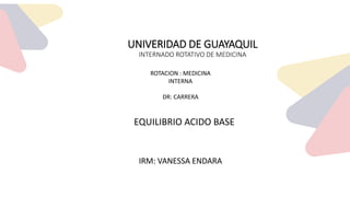 UNIVERIDAD DE GUAYAQUIL
INTERNADO ROTATIVO DE MEDICINA
IRM: VANESSA ENDARA
ROTACION : MEDICINA
INTERNA
DR: CARRERA
EQUILIBRIO ACIDO BASE
 