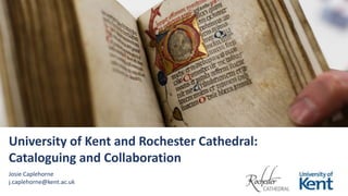 University of Kent and Rochester Cathedral:
Cataloguing and Collaboration
Josie Caplehorne
j.caplehorne@kent.ac.uk
 