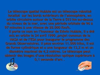 Le télescope spatial Hubble est un télescope robotisé localisé  sur les bords extérieurs de l’atmosphère, en orbite circulaire autour de la Terre à 593 km au-dessus du niveau de la mer, avec une période orbitale de 96 à 97 minutes à une vitesse de 28.000 Km/h.  Il porte ce nom en l’honneur de Edwin Hubble, il a été mis en orbite le 24 avril 1990 ,projet commun de la NASA et de l’ESA pour inaugurer le programme des Grands Observatoires. Il pèse environ 11.000 kilos, il est de forme cylindrique et a une longueur de 13,2 m et un diamètre maximal de 4,2 mètres. Le télescope peut obtenir des images d’une résolution optique supérieure à 0,1 seconde d’arc . 