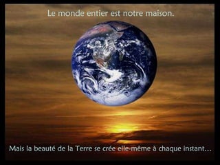 Mais la beauté de la Terre se crée elle-même à chaque instant… Le monde entier est notre maison. 