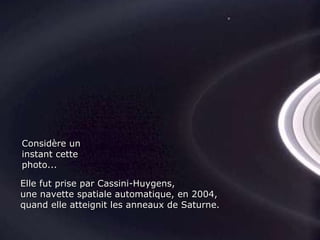 Considère un instant cette photo... Elle fut prise par Cassini-Huygens, une navette spatiale automatique, en 2004,  quand elle atteignit les anneaux de Saturne. 