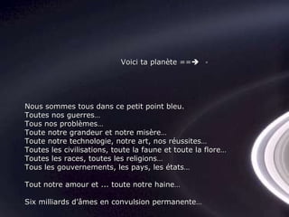 Nous sommes tous dans ce petit point bleu. Toutes nos guerres… Tous nos problèmes… Toute notre grandeur et notre misère… Toute notre technologie, notre art, nos réussites… Toutes les civilisations, toute la faune et toute la flore… Toutes les races, toutes les religions… Tous les gouvernements, les pays, les états… Tout notre amour et ... toute notre haine… Six milliards d’âmes en convulsion permanente… Voici ta planète ==  