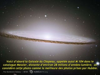 Voici d’abord la Galaxie du Chapeau, appelée aussi M 104 dans le catalogue Messier, distante d’environ 28 millons d’années-lumière;  on considère cette photo comme la meilleure des photos prises par Hubble. 