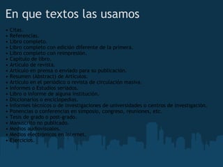 En que textos las usamos  •  Citas. •  Referencias. •  Libro completo. •  Libro completo con edición diferente de la primera. •  Libro completo con reimpresión. •  Capítulo de libro. •  Artículo de revista. •  Artículo en prensa o enviado para su publicación. •  Resumen (Abstract) de Artículos. •  Artículo en el periódico o revista de circulación masiva. •  Informes o Estudios seriados. •  Libro o informe de alguna institución. •  Diccionarios o enciclopedias. •  Informes técnicos o de investigaciones de universidades o centros de investigación. •  Ponencias o conferencias en simposio, congreso, reuniones, etc. •  Tesis de grado o post-grado. •  Manuscrito no publicado. •  Medios audiovisuales. •  Medios electrónicos en Internet. •  Ejercicios. 