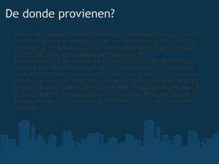 De donde provienen? Con el fin de poder sustentar los documentos escritos, proyectos de investigación y trabajos de grado, la Asociación Psicológica Americana, APA, estipuló unos estándares para la presentación escrita de estos documentos de investigación. Las normas APA se nos llevan hasta 1929 cuando se habló por primera vez de un modelo de presentación internacional en el artículo "Psychological Bulletin". Volvieron a ser nombradas en 1952 en el artículo "Publication Manual". Finalmente en el 2001 se publica la versión de las normas APA en idioma inglés, un año después fueron comercialzidasa en español. En la actualidad se han publicado cinco ediciones, la última versión consta de 440 páginas. 