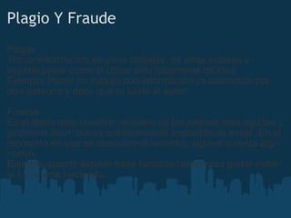 Plagio Y Fraude Plagio Tomar información de otros trabajos, de otros autores y hacerla pasar como si Ubise sido totalmente mi idea. Ejemplo. Hacer un trabajo con información ya elaborada por otra persona y decir que tu fuiste el autor. Fraude Es el delito más creativo: requiere de las mentes más agudas y podemos decir que es prácticamente imposible de evitar. En el momento en que se descubre el remedio, alguien inventa algo nuevo. Ejemplo cuando alguien hace facturas falsas para poder evitar el I.V.A ante hacienda. 