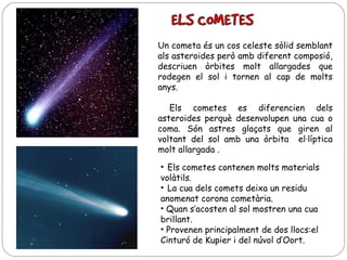 Un cometa és un cos celeste sòlid semblant
als asteroides però amb diferent composió,
descriuen òrbites molt allargades que
rodegen el sol i tornen al cap de molts
anys.
Els cometes es diferencien dels
asteroides perquè desenvolupen una cua o
coma. Són astres glaçats que giren al
voltant del sol amb una òrbita el·líptica
molt allargada .
• Els cometes contenen molts materials
volàtils.
• La cua dels comets deixa un residu
anomenat corona cometària.
• Quan s’acosten al sol mostren una cua
brillant.
• Provenen principalment de dos llocs:el
Cinturó de Kupier i del núvol d’Oort.

 