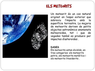 Un meteorit és un cos natural
originat en l’espai exterior que
sobreviu
l’impacte
amb
la
superfície terrestre. La majoria
de meteorits deriven de petits
objectes astronòmics anomenats
meteoroides, tot i que de
vegades també es produeix per
impactes d’asteroides .
DADES
Els meteorits estan dividids, en
tres categories: els meteorits
petris, els meteorits metàl·lics i
els meteorits litosiderits .

 