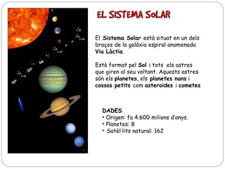El Sistema Solar està situat en un dels
braços de la galàxia espiral anomenada
Via Làctia.
Està format pel Sol i tots els astres
que giren al seu voltant. Aquests astres
són els planetes, els planetes nans i
cossos petits com asteroides i cometes

DADES
• Origen: fa 4.600 milions d’anys.
• Planetes: 8
• Satèl·lits natural: 162

 