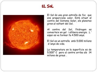 El Sol és una gran estrella de foc que
ens proporciona calor. Està situat al
centre del Sistema Solar, els planetes
giren al voltant del Sol.
Al centre del Sol, l’hidrogen es
converteix en gel i allibera energia . L ’
espai es va formar fa 4.500 anys.
El Sol es un estrella amb 5.000 milions
d ‘anys de vida.
La temperatura en la superficie es de
5.500° C pero al centre arriba als 14
milions de graus .

 