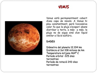 Venus està permanentment cobert
d’una capa de núvols. A Venus hi
plou constantment, però l’excessiva
calor fa que la pluja s’evapori abans
d’arribar a terra, a més a més, la
pluja no és aigua sinó d’un líquid
similar a l’àcid sulfúric.
DADES
Diàmetre del planeta 12.104 km
Distància al Sol 108 milions de km
Temperatura mitjana 464º C
Període orbital 225 dies
terrestres
Període de rotació 243 dies
terrestres

 
