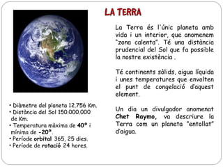 La Terra és l'únic planeta amb
vida i un interior, que anomenem
“zona calenta”. Té una distància
prudencial del Sol que fa possible
la nostre existència .
Té continents sòlids, aigua líquida
i unes temperatures que envolten
el punt de congelació d’aquest
element.
• Diàmetre del planeta 12.756 Km.
• Distància del Sol 150.000.000
de Km.
• Temperatura màxima de 40º i
mínima de -20º.
• Període orbital 365, 25 dies.
• Període de rotació 24 hores.

Un dia un divulgador anomenat
Chet Raymo, va descriure la
Terra com un planeta ”entollat”
d’aigua.

 