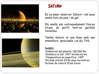 Es un plaer observar Saturn i els seus
anells fets de pols i de gel.
Els anells són extremadament fins,es
situen de perfil fent-se gairebé
invisibles .
També Saturn te una lluna amb una
atmosfera apreciable i es diu Tità.
DADES
•Diàmetres del planeta: 120.536 Km.
•Distància al Sol: 1427 milions de km.
•Temperatura en superfície -140º.
•Període orbital 29,46 anys terrestres.
Període de rotació 10,66 hores.

 