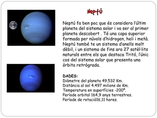 Neptú fa ben poc que és considera l’últim
planeta del sistema solar i va ser al primer
planeta descobert . Té una capa superior
formada per núvols d’hidrogen, heli i metà.
Neptú també te un sistema d’anells molt
dèbil, i un sistema de fins ara 27 satèl·lits
naturals entre els que destaca Tritó, l’únic
cos del sistema solar que presenta una
òrbita retrògrada.
DADES:
Diàmetre del planeta 49.532 Km.
Distància al sol 4.497 milions de Km.
Temperatura en superfícies -200º.
Període orbital 164,9 anys terrestres.
Període de rotació16,11 hores.

 