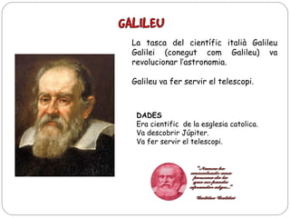 La tasca del científic italià Galileu
Galilei (conegut com Galileu) va
revolucionar l’astronomia.
Galileu va fer servir el telescopi.

DADES
Era cientific de la esglesia catolica.
Va descobrir Júpiter.
Va fer servir el telescopi.

 