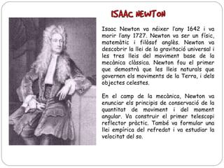 Isaac Newton va néixer l’any 1642 i va
morir l’any 1727. Newton va ser un físic,
matemàtic i filòsof anglès. Newton va
descobrir la llei de la gravitació universal i
les tres lleis del moviment base de la
mecànica clàssica. Newton fou el primer
que demostrà que les lleis naturals que
governen els moviments de la Terra, i dels
objectes celestes.
En el camp de la mecànica, Newton va
enunciar els principis de conservació de la
quantitat de moviment i del moment
angular. Va construir el primer telescopi
reflector pràctic. També va formular una
llei empírica del refredat i va estudiar la
velocitat del so.

 