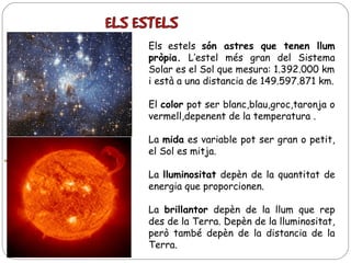 Els estels són astres que tenen llum
pròpia. L’estel més gran del Sistema
Solar es el Sol que mesura: 1.392.000 km
i està a una distancia de 149.597.871 km.
El color pot ser blanc,blau,groc,taronja o
vermell,depenent de la temperatura .
La mida es variable pot ser gran o petit,
el Sol es mitja.
La lluminositat depèn de la quantitat de
energia que proporcionen.
La brillantor depèn de la llum que rep
des de la Terra. Depèn de la lluminositat,
però també depèn de la distancia de la
Terra.

 