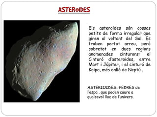 Els asteroides són cossos
petits de forma irregular que
giren al voltant del Sol. Es
troben pertot arreu, però
sobretot en dues regions
anomenades
cinturons:
el
Cinturó d’asteroides, entre
Mart i Júpiter, i el cinturó de
Koipe, més enllà de Neptú .

ASTERIOIDES= PEDRES de
l‘espai, que poden caure a
qualsevol lloc de l’univers.

 