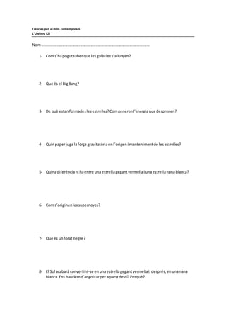 Ciències per al món contemporani
L’Univers (2)
Nom......................................................................................................
1- Com s’hapogutsaber que lesgalàxiess’allunyen?
2- Què és el BigBang?
3- De què estan formadeslesestrelles?Comgenerenl’energiaque desprenen?
4- Quinpaperjuga laforça gravitatòriaenl’origeni mantenimentde lesestrelles?
5- Quinadiferènciahi haentre unaestrellagegantvermellai unaestrellananablanca?
6- Com s’originenlessupernoves?
7- Què és unforat negre?
8- El Sol acabarà convertint-se enunaestrellagegantvermellai,després,enunanana
blanca.Ens hauríemd’angoixarperaquestdestí?Perquè?
 