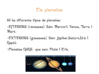 Els planetes
Hi ha diferents tipus de planetes:
-INTERIORS (rocossos). Són: Mercuri, Venus, T
erra i
Mart.
-EXTERIORS (gassosos). Són: Jùpiter,Saturn,Urà i
Neptú.
-Planetes NANS que son: Plutó i Eris.

 