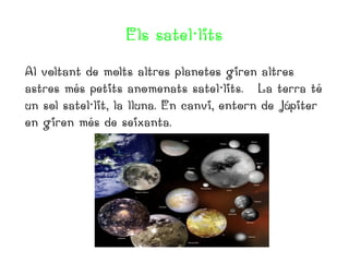 Els satel·lits
Al voltant de molts altres planetes giren altres
astres més petits anomenats satel·lits. La terra té
un sol satel·lit, la lluna. En canvi, entorn de Júpiter
en giren més de seixanta.

 