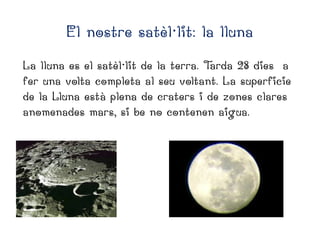 El nostre satèl·lit: la lluna
La lluna es el satèl·lit de la terra. T
arda 28 dies a
fer una volta completa al seu voltant. La superficie
de la Lluna està plena de craters i de zones clares
anomenades mars, si be no contenen aigua.

 