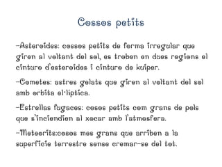 Cossos petits
-Asteroides: cossos petits de forma irregular que
giren al voltant del sol, es troben en dues regions el
cinturo d’esteroides i cinturo de kuiper.
-Cometes: astres gelats que giren al voltant del sol
amb orbita el·líptica.
-Estrellas fugaces: cosos petits com grans de pols
que s’inciendien al xocar amb l’atmosfera.
-Meteorits:cosos mes grans que arriben a la
superficie terrestre sense cremar-se del tot.

 