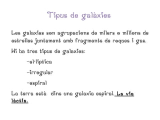 Tipus de galàxies
Les galaxies son agrupacions de milers o milions de
estrelles juntament amb fragments de roques i gas.
Hi ha tres tipus de galaxies:
-el·liptica
-irregular
-espiral
La terra està dins una galaxia espiral. La via
làctia.

 