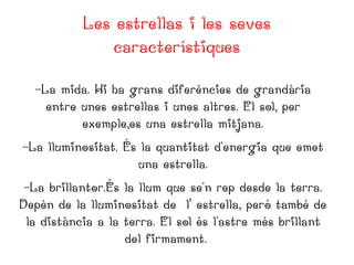 Les estrellas i les seves
característiques
-La mida. Hi ha grans diferències de grandària
entre unes estrellas i unes altres. El sol, per
exemple,es una estrella mitjana.
-La lluminositat. És la quantitat d'energia que emet
una estrella.
-La brillantor.És la llum que se'n rep desde la terra.
Depèn de la lluminositat de l’ estrella, però també de
la distància a la terra. El sol és l'astre més brillant
del firmament.

 
