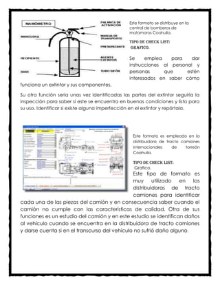 Este formato se distribuye en la
                                                central de bomberos de
                                                matamoros Coahuila.

                                                Tipo de check list:
                                                Grafico.

                                                Se     emplea    para    dar
                                                instrucciones al personal y
                                                personas      que      estén
                                                interesados en saber cómo
funciona un extintor y sus componentes.

Su otra función seria unas vez identificadas las partes del extintor seguiría la
inspección para saber si este se encuentra en buenas condiciones y listo para
su uso. Identificar si existe alguna imperfección en el extintor y repórtala.




                                                  Este formato es empleado en la
                                                  distribuidora de tracto camiones
                                                  internacionales     de    torreón
                                                  Coahuila.

                                                  Tipo de check list:
                                                  Grafico.
                                               Este tipo de formato es
                                               muy      utilizado en   las
                                               distribuidoras de tracto
                                               camiones para identificar
cada una de las piezas del camión y en consecuencia saber cuando el
camión no cumple con las características de calidad. Otra de sus
funciones es un estudio del camión y en este estudio se identifican daños
al vehículo cuando se encuentra en la distribuidora de tracto camiones
y darse cuenta si en el transcurso del vehículo no sufrió daño alguno.
 