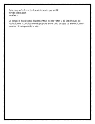 Este pequeño formato fue elaborado por el IFE.
Tipo de check list:
Numérico.

Se empleo para sacar el porcentaje de los votos y así saber cuál de
todos fue el candidato más popular en el año en que se le efectuaron
las elecciones presidenciales.
 